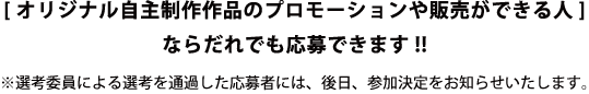 ［オリジナル自主制作作品のプロモーションや販売ができる人］なら誰でも応募できます！！　※選考委員による選考を通過した応募者には、後日、参加決定をお知らせいたします。